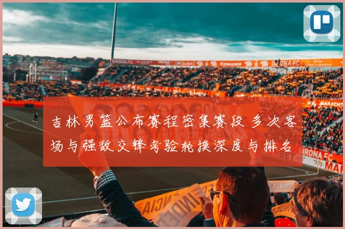 吉林男篮公布赛程密集赛段 多次客场与强敌交锋考验轮换深度与排名争夺