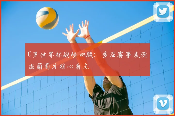 C罗世界杯战绩回顾:多届赛事表现成葡萄牙核心看点