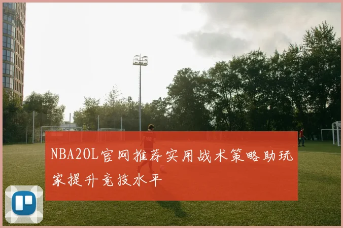 NBA2OL官网推荐实用战术策略助玩家提升竞技水平