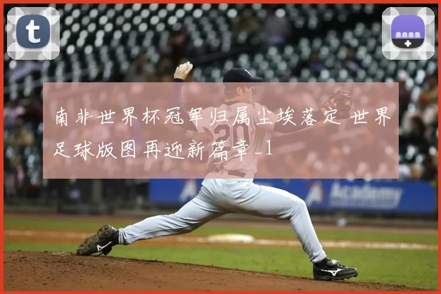 南非世界杯冠军归属尘埃落定 世界足球版图再迎新篇章_1