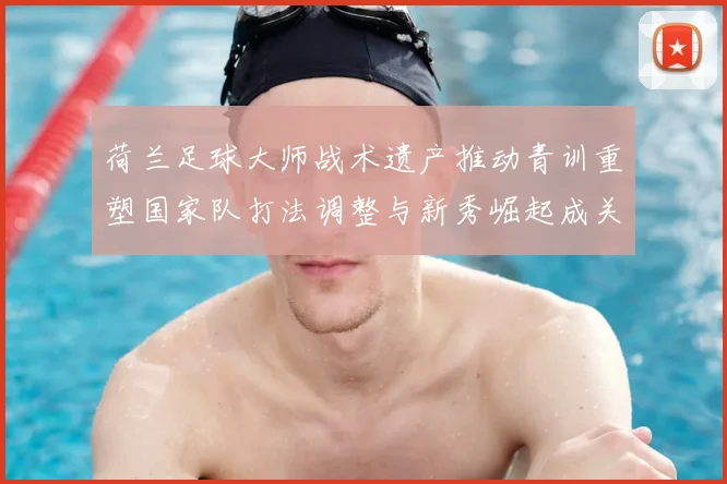 荷兰足球大师战术遗产推动青训重塑国家队打法调整与新秀崛起成关注点