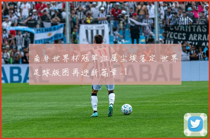 南非世界杯冠军归属尘埃落定 世界足球版图再迎新篇章_1