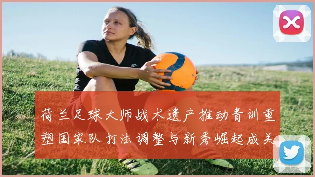 荷兰足球大师战术遗产推动青训重塑国家队打法调整与新秀崛起成关注点