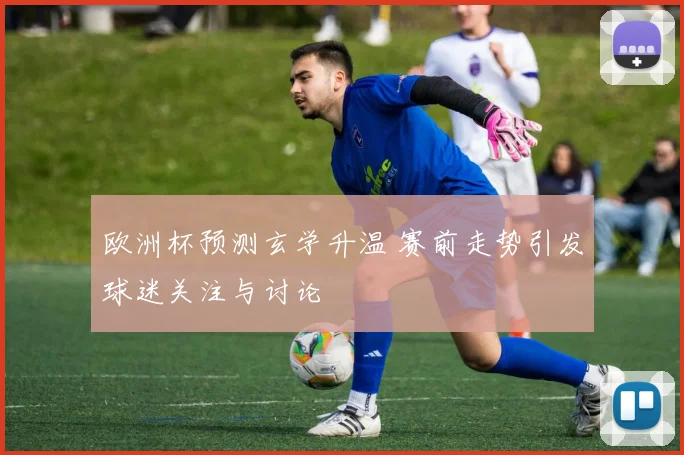 欧洲杯预测玄学升温 赛前走势引发球迷关注与讨论