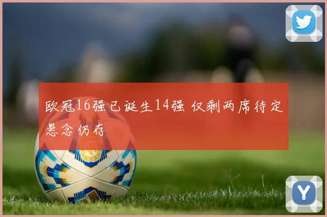 欧冠16强已诞生14强 仅剩两席待定悬念仍存