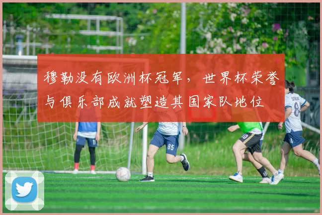 穆勒没有欧洲杯冠军，世界杯荣誉与俱乐部成就塑造其国家队地位