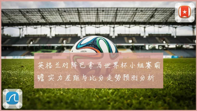 英格兰对阵巴拿马世界杯小组赛前瞻 实力差距与比分走势预测分析