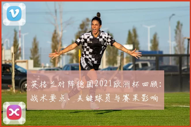 英格兰对阵德国2021欧洲杯回顾：战术要点、关键球员与赛果影响