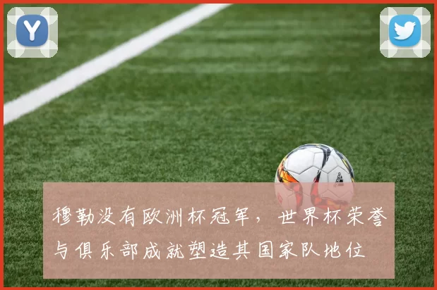 穆勒没有欧洲杯冠军，世界杯荣誉与俱乐部成就塑造其国家队地位